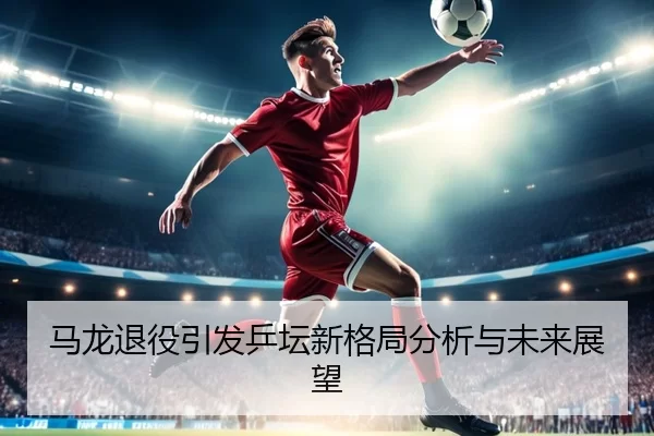 马龙退役引发乒坛新格局分析与未来展望