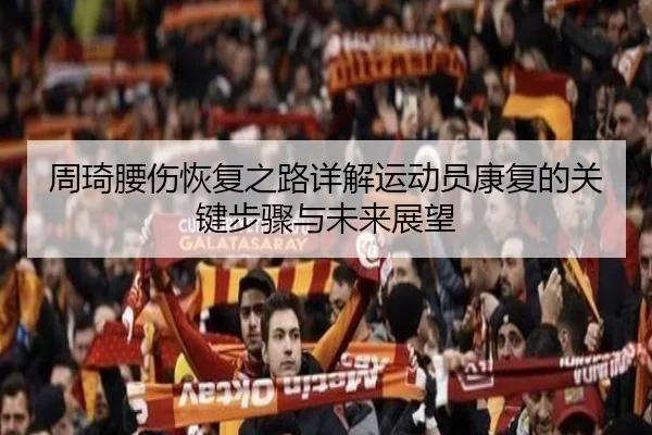 周琦腰伤恢复之路详解运动员康复的关键步骤与未来展望